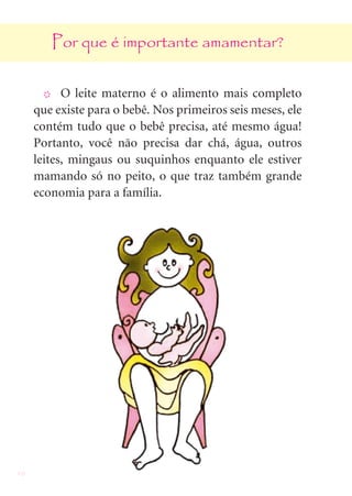 10
Por que é importante amamentar?
X O leite materno é o alimento mais completo
que existe para o bebê. Nos primeiros seis meses, ele
contém tudo que o bebê precisa, até mesmo água!
Portanto, você não precisa dar chá, água, outros
leites, mingaus ou suquinhos enquanto ele estiver
mamando só no peito, o que traz também grande
economia para a família.
 