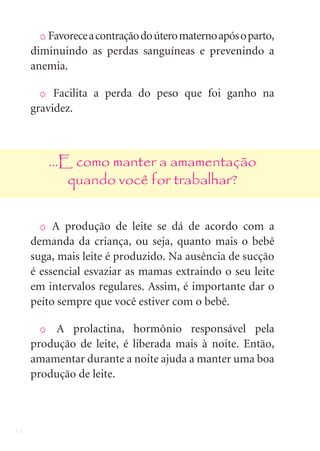 12
X Favoreceacontraçãodoúteromaternoapósoparto,
diminuindo as perdas sanguíneas e prevenindo a
anemia.
X Facilita a perda do peso que foi ganho na
gravidez.
...E como manter a amamentação
quando você for trabalhar?
X A produção de leite se dá de acordo com a
demanda da criança, ou seja, quanto mais o bebê
suga, mais leite é produzido. Na ausência de sucção
é essencial esvaziar as mamas extraindo o seu leite
em intervalos regulares. Assim, é importante dar o
peito sempre que você estiver com o bebê.
X A prolactina, hormônio responsável pela
produção de leite, é liberada mais à noite. Então,
amamentar durante a noite ajuda a manter uma boa
produção de leite.
 