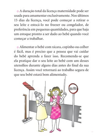 13
X A duração total da licença maternidade pode ser
usada para amamentar exclusivamente. Nos últimos
15 dias da licença, você pode começar a retirar o
seu leite e estocá-lo no freezer ou congelador, de
preferência em pequenas quantidades, para que haja
um estoque pronto a ser dado ao bebê quando você
começar a trabalhar.
X Alimentar o bebê com xícara, copinho ou colher
é fácil, mas é preciso que a pessoa que vai cuidar
do bebê aprenda a fazer isso. Recomenda-se que
ela pratique dar o seu leite ao bebê com um desses
utensílios durante alguns dias antes do final da sua
licença. Assim você retornará ao trabalho segura de
que seu bebê estará bem alimentado.
 