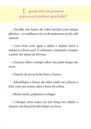 14
E quais são os passos
para você extrair seu leite?
X Escolha um frasco de vidro incolor com tampa
plástica – os melhores são os de maionese ou de café
solúvel.
X Lave bem com água e sabão e depois ferva a
tampa e o frasco por 15 minutos, contando o tempo
a partir do início de fervura.
X Escorra vidro e tampa sobre um pano limpo até
secar.
X Depois de secos feche bem o frasco.
X Identifique o frasco de vidro onde vai colocar o
leite com seu nome, data e hora da coleta.
X Retire anéis, pulseiras e relógio.
X Coloque uma touca ou um lenço no cabelo e
amarre um lenço/tecido limpo na boca.
 
