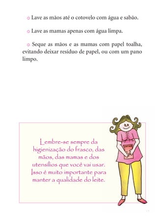 15
X Lave as mãos até o cotovelo com água e sabão.
X Lave as mamas apenas com água limpa.
X Seque as mãos e as mamas com papel toalha,
evitando deixar resíduo de papel, ou com um pano
limpo.
Lembre-se sempre da
higienização do frasco, das
mãos, das mamas e dos
utensílios que você vai usar.
Isso é muito importante para
manter a qualidade do leite.
 