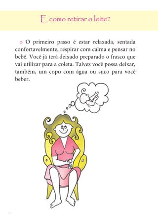 16
E como retirar o leite?
X O primeiro passo é estar relaxada, sentada
confortavelmente, respirar com calma e pensar no
bebê. Você já terá deixado preparado o frasco que
vai utilizar para a coleta. Talvez você possa deixar,
também, um copo com água ou suco para você
beber.
 