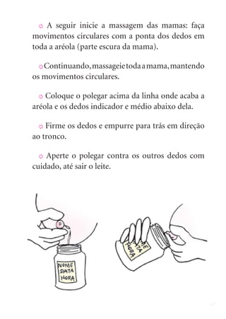 17
X A seguir inicie a massagem das mamas: faça
movimentos circulares com a ponta dos dedos em
toda a aréola (parte escura da mama).
X Continuando,massageietodaamama,mantendo
os movimentos circulares.
X Coloque o polegar acima da linha onde acaba a
aréola e os dedos indicador e médio abaixo dela.
X Firme os dedos e empurre para trás em direção
ao tronco.
X Aperte o polegar contra os outros dedos com
cuidado, até sair o leite.
 