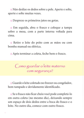 18
X Não deslize os dedos sobre a pele. Aperte e solte,
aperte e solte muitas vezes.
X Despreze os primeiros jatos ou gotas.
X Em seguida, abra o frasco e coloque a tampa
sobre a mesa, com a parte interna voltada para
cima.
X Retire o leite do peito com as mãos ou com
bomba manual ou elétrica.
X Após terminar a coleta, feche bem o frasco.
Como guardar o leite materno
com segurança?
X Guarde o leite coletado no freezer ou congelador,
bem tampado e devidamente identificado.
X Se o frasco não ficar cheio você pode completá-lo
em outra coleta (no mesmo dia), deixando sempre
um espaço de dois dedos entre a boca do frasco e o
leite. No outro dia, comece com outro frasco.
 