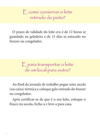 20
E como conservar o leite
retirado do peito?
O prazo de validade do leite cru é de 12 horas se
guardado na geladeira e de 15 dias se estocado no
freezer ou congelador.
E para transportar o leite
de um local para outro?
Ao final da jornada de trabalho pegue uma sacola
(ou caixa) térmica e coloque gelo retirado do freezer
ou congelador.
Após certificar-se de que é o seu leite, coloque o
frasco na sacola, feche-a e leve-a para casa.
 