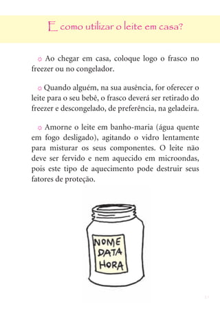 21
E como utilizar o leite em casa?
X Ao chegar em casa, coloque logo o frasco no
freezer ou no congelador.
X Quando alguém, na sua ausência, for oferecer o
leite para o seu bebê, o frasco deverá ser retirado do
freezer e descongelado, de preferência, na geladeira.
X Amorne o leite em banho-maria (água quente
em fogo desligado), agitando o vidro lentamente
para misturar os seus componentes. O leite não
deve ser fervido e nem aquecido em microondas,
pois este tipo de aquecimento pode destruir seus
fatores de proteção.
 