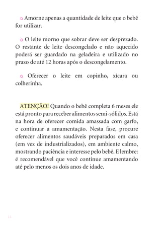 22
X Amorne apenas a quantidade de leite que o bebê
for utilizar.
X O leite morno que sobrar deve ser desprezado.
O restante de leite descongelado e não aquecido
poderá ser guardado na geladeira e utilizado no
prazo de até 12 horas após o descongelamento.
X Oferecer o leite em copinho, xícara ou
colherinha.
ATENÇÃO! Quando o bebê completa 6 meses ele
estáprontoparareceberalimentossemi-sólidos.Está
na hora de oferecer comida amassada com garfo,
e continuar a amamentação. Nesta fase, procure
oferecer alimentos saudáveis preparados em casa
(em vez de industrializados), em ambiente calmo,
mostrando paciência e interesse pelo bebê. E lembre:
é recomendável que você continue amamentando
até pelo menos os dois anos de idade.
 