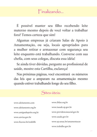 23
Finalizando...
É possível manter seu filho recebendo leite
materno mesmo depois de você voltar a trabalhar
fora? Temos certeza que sim!
Algumas empresas já criaram Salas de Apoio à
Amamentação, ou seja, locais apropriados para
a mulher retirar e armazenar com segurança seu
leite enquanto está trabalhando. Converse com sua
chefia, com seus colegas, discuta essa idéia!
Se ainda tiver dúvidas, pergunte ao profissional de
saúde, mostre esta Cartilha, esclareça!
Nas próximas páginas, você encontrará os números
das leis que a amparam na amamentação mesmo
quando estiver trabalhando longe do seu filho.
Sites úteis:
www.aleitamento.com
www.aleitamento.org.br
www.amigasdopeito.org.br
www.anvisa.gov.br
www.fiocruz.br/redeblh
www.ibfan.org.br
www.isaude.sp.gov.br
www.previdenciasocial.gov.br
www.saude.gov.br
www.sp.senac.br/amamentacao
www.trabalho.gov.br
 