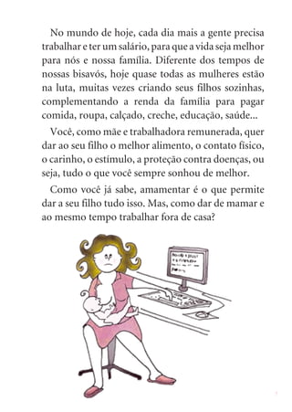 3
No mundo de hoje, cada dia mais a gente precisa
trabalhareterumsalário,paraqueavidasejamelhor
para nós e nossa família. Diferente dos tempos de
nossas bisavós, hoje quase todas as mulheres estão
na luta, muitas vezes criando seus filhos sozinhas,
complementando a renda da família para pagar
comida, roupa, calçado, creche, educação, saúde...
Você, como mãe e trabalhadora remunerada, quer
dar ao seu filho o melhor alimento, o contato físico,
o carinho, o estímulo, a proteção contra doenças, ou
seja, tudo o que você sempre sonhou de melhor.
Como você já sabe, amamentar é o que permite
dar a seu filho tudo isso. Mas, como dar de mamar e
ao mesmo tempo trabalhar fora de casa?
 