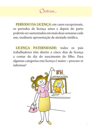 9
Outros...
PERÍODO DA LICENÇA: em casos excepcionais,
os períodos de licença antes e depois do parto
poderão ser aumentados em mais duas semanas cada
um, mediante apresentação de atestado médico.
LICENÇA PATERNIDADE: todos os pais
trabalhadores têm direito a cinco dias de licença
a contar do dia do nascimento do filho. Para
algumas categorias esta licença é maior – procure se
informar!
 