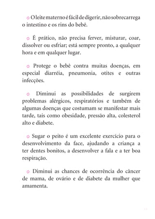 X O leite materno é fácil de digerir, não sobrecarrega

o intestino e os rins do bebê.

  X  É prático, não precisa ferver, misturar, coar,
dissolver ou esfriar; está sempre pronto, a qualquer
hora e em qualquer lugar.

  X Protege o bebê contra muitas doenças, em

especial diarréia, pneumonia, otites e outras
infecções.

  X    Diminui as possibilidades de surgirem
problemas alérgicos, respiratórios e também de
algumas doenças que costumam se manifestar mais
tarde, tais como obesidade, pressão alta, colesterol
alto e diabete.

  X  Sugar o peito é um excelente exercício para o
desenvolvimento da face, ajudando a criança a
ter dentes bonitos, a desenvolver a fala e a ter boa
respiração.

  X Diminui as chances de ocorrência do câncer
de mama, de ovário e de diabete da mulher que
amamenta.


                                                           11
 