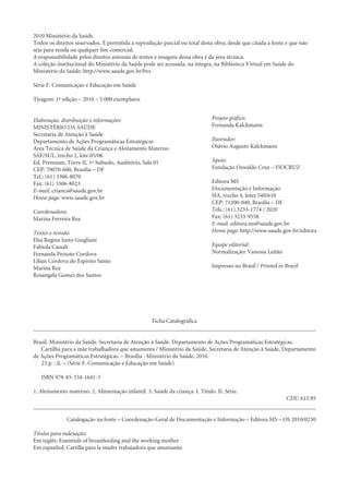 2010 Ministério da Saúde.
Todos os direitos reservados. É permitida a reprodução parcial ou total desta obra, desde que citada a fonte e que não
seja para venda ou qualquer fim comercial.
A responsabilidade pelos direitos autorais de textos e imagens dessa obra é da área técnica.
A coleção institucional do Ministério da Saúde pode ser acessada, na íntegra, na Biblioteca Virtual em Saúde do
Ministério da Saúde: http://www.saude.gov.br/bvs

Série F. Comunicação e Educação em Saúde

Tiragem: 1ª edição – 2010 – 5.000 exemplares


Elaboração, distribuição e informações:                                        Projeto gráfico:
MINISTÉRIO DA SAÚDE                                                            Fernanda Kalckmann
Secretaria de Atenção à Saúde
Departamento de Ações Programáticas Estratégicas                               Ilustrador:
Área Técnica de Saúde da Criança e Aleitamento Materno                         Otávio Augusto Kalckmann
SAF/SUL, trecho 2, lote 05/06
Ed. Premium, Torre II, 1º Subsolo, Auditório, Sala 01                          Apoio:
CEP: 70070-600, Brasília – DF                                                  Fundação Oswaldo Cruz – FIOCRUZ
Tel.: (61) 3306-8070
Fax: (61) 3306-8023                                                            Editora MS
E-mail: crianca@saude.gov.br                                                   Documentação e Informação
Home page: www.saude.gov.br                                                    SIA, trecho 4, lotes 540/610
                                                                               CEP: 71200-040, Brasília – DF
Coordenadora:                                                                  Tels.: (61) 3233-1774 / 2020
Marina Ferreira Rea                                                            Fax: (61) 3233-9558
                                                                               E-mail: editora.ms@saude.gov.br
Textos e revisão:                                                              Home page: http://www.saude.gov.br/editora
Elsa Regina Justo Giugliani
Fabíola Cassab                                                                 Equipe editorial:
Fernanda Peixoto Cordova                                                       Normalização: Vanessa Leitão
Lílian Cordova do Espírito Santo
Marina Rea                                                                     Impresso no Brasil / Printed in Brazil
Rosangela Gomes dos Santos




                                                    Ficha Catalográfica


Brasil. Ministério da Saúde. Secretaria de Atenção à Saúde. Departamento de Ações Programáticas Estratégicas.
   Cartilha para a mãe trabalhadora que amamenta / Ministério da Saúde, Secretaria de Atenção à Saúde, Departamento
de Ações Programáticas Estratégicas. – Brasília : Ministério da Saúde, 2010.
   23 p. : il. – (Série F. Comunicação e Educação em Saúde)

   ISBN 978-85-334-1641-3

1. Aleitamento materno. 2. Alimentação infantil. 3. Saúde da criança. I. Título. II. Série.
                                                                                                               CDU 613.95


              Catalogação na fonte – Coordenação-Geral de Documentação e Informação – Editora MS – OS 2010/0230

Títulos para indexação:
Em inglês: Essentials of breastfeeding and the working mother
Em espanhol: Cartilla para la madre trabajadora que amamanta
 