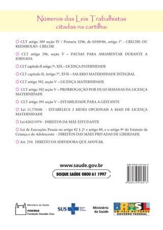 Números das Leis Trabalhistas
                       citadas na cartilha:

     X CLT artigo 389 seção IV / Portaria 3296, de 03/09/86, artigo 1° - CRECHE OU
     REEMBOLSO- CRECHE

     X CLT artigo 396, seção V – PAUSAS PARA AMAMENTAR DURANTE A
     JORNADA

     X CLT capítulo II artigo 7ª, XIX – LICENÇA PATERNIDADE

     X CLT capítulo II, Artigo 7°, XVII – SALÁRIO MATERNIDADE INTEGRAL

     X CLT artigo 392, seção V – LICENÇA MATERNIDADE

     X CLT artigo 392 seção V – PRORROGAÇÃO POR DUAS SEMANAS DA LICENÇA
     MATERNIDADE

     X CLT artigo 391 seção V – ESTABILIDADE PARA A GESTANTE

     X Lei 11.770/08 - ESTABELECE 2 MESES OPCIONAIS A MAIS DE LICENÇA
     MATERNIDADE

     X Lei 6202/1979 - DIREITOS DA MÃE ESTUDANTE

     X Lei de Execuções Penais no artigo 82 § 2º e artigo 89, e o artigo 9º do Estatuto da
     Criança e do Adolescente - DIREITOS DAS MÃES PRIVADAS DE LIBERDADE

     X Art. 210. DIREITO DA servidora que adotar.




24
 