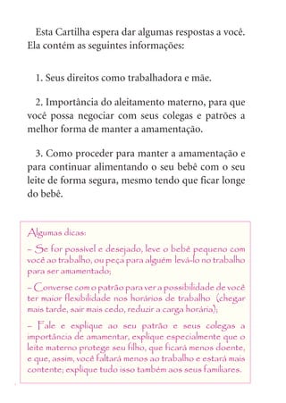 Esta Cartilha espera dar algumas respostas a você.
    Ela contém as seguintes informações:


      1. Seus direitos como trabalhadora e mãe.

      2. Importância do aleitamento materno, para que
    você possa negociar com seus colegas e patrões a
    melhor forma de manter a amamentação.

      3. Como proceder para manter a amamentação e
    para continuar alimentando o seu bebê com o seu
    leite de forma segura, mesmo tendo que ficar longe
    do bebê.


    Algumas dicas:
    – Se for possível e desejado, leve o bebê pequeno com
    você ao trabalho, ou peça para alguém levá-lo no trabalho
    para ser amamentado;
    – Converse com o patrão para ver a possibilidade de você
    ter maior flexibilidade nos horários de trabalho (chegar
    mais tarde, sair mais cedo, reduzir a carga horária);
    – Fale e explique ao seu patrão e seus colegas a
    importância de amamentar, explique especialmente que o
    leite materno protege seu filho, que ficará menos doente,
    e que, assim, você faltará menos ao trabalho e estará mais
    contente; explique tudo isso também aos seus familiares.
4
 
