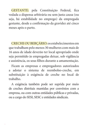 GESTANTE: pela Constituição Federal, fica
    vedada a dispensa arbitrária ou sem justa causa (ou
    seja, há estabilidade no emprego) da empregada
    gestante, desde a confirmação da gravidez até cinco
    meses após o parto.



      CRECHE OU BERÇÁRIO: os estabelecimentos em
    que trabalham pelo menos 30 mulheres com mais de
    16 anos de idade deverão ter local apropriado onde
    seja permitido às empregadas deixar, sob vigilância
    e assistência, os seus filhos durante a amamentação.
      Ficam as empresas e empregadores autorizados
    a adotar o sistema de reembolso-creche, em
    substituição à exigência de creche no local de
    trabalho.
      A exigência também pode ser suprida por meio
    de creches distritais mantidas por convênios com a
    empresa, ou com outras entidades públicas e privadas,
    ou a cargo do SESI, SESC e entidades sindicais.




6
 