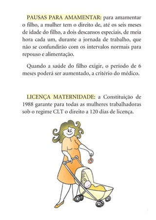 PAUSAS PARA AMAMENTAR: para amamentar
o filho, a mulher tem o direito de, até os seis meses
de idade do filho, a dois descansos especiais, de meia
hora cada um, durante a jornada de trabalho, que
não se confundirão com os intervalos normais para
repouso e alimentação.

 Quando a saúde do filho exigir, o período de 6
meses poderá ser aumentado, a critério do médico.



  LICENÇA MATERNIDADE: a Constituição de
1988 garante para todas as mulheres trabalhadoras
sob o regime CLT o direito a 120 dias de licença.




                                                         7
 