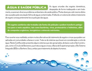 As águas oriundas dos esgotos domésticos,
 Água e Saúde Pública
                                                        despejadas de forma inadequada e sem trata-
mento, ocasionam diversos problemas ambientais e de saúde pública. Muitas doenças e até mesmo óbitos
são causados pela veiculação hídrica de águas contaminadas. A falta de um sistema de coleta e tratamento
de esgoto consequentemente leva à poluição das águas.


  Os esgotos sanitários não-tratados são fontes de poluição e podem transferir patóge-
  nos para o meio aquático, tais como bactérias, vírus, protozoários e helmintos, além
  de compostos orgânicos, inorgânicos e minerais nutrientes.


Para reverter essa realidade, existem muitas alternativas de tratamento de esgoto e cinzas que podem ser
aplicadas em comunidades urbanas e rurais. Trata-se de sistemas que levam em consideração o ciclo da
água. Nesta Cartilha estão presentes alguns sistemas que são apropriados, de baixo custo e fácil constru-
ção, como o Círculo de Bananeira, que trata as águas cinzas; a Bacia de Evapotranspiração; o Bio Sistema
Integrado (BSI) e o Banheiro Seco, ambos para tratamento de dejetos humanos.




20
 