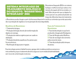 Biossistema Integrado (BSI) é um sistema
 Sistema Integrado de                                         biológico multifuncional que realiza o tra-
 Tratamento Biológico                                         tamento do esgoto de forma simples e vi-
 do Esgoto, “BiosSistema                                      ável. Além de permitir que os dejetos hu-
 Integrado” (BSI)                                             manos percam seu potencial poluidor ao
                                                              longo das diferentes fases de tratamento,
o Biossistema produz biogás a partir da biomassa disponível e recicla os nutrientes que serão aproveita-
dos na produção de vegetais e na recuperação de áreas degradadas.

Benefícios do Biossistema:                                        Fases de Tratamento do
• Tratamento da água;                                             Biossistema:
• Produção de biogás através da transformação de                  1. Fase de decantação na qual será
dejetos em energia;                                               produzido o biogás pelo Biodigestor;
• Produção de matéria orgânica para ser usada na                  2. Fase de filtração pelos Biofiltros;
adubação;                                                         3. Fase de reciclagem de nutrientes
• Produção de plantas aquáticas e/ou peixes para                  pelas zonas de raízes;
fins econômicos;                                                  4. Fase de produção pelos tanques
• Reutilização da água para irrigação.                            de peixes;

Essa tecnologia saneia o habitat humano, agrega valor à cadeia produtiva e preserva o
meio ambiente, já que o tratamento devolve a água ao rio em estado de balneabilidade,
sem riscos de contaminação à natureza.
                                                                                                     23
 