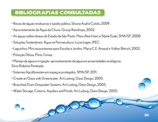 Bibliografias Consultadas

• Reuso de águas residuarias e saúde pública. Silvana Audrá Cutolo, 2009.
• Aproveitamento da Água da Chuva. Group Raindrops, 2002.
• As águas subterrâneas do Estado de São Paulo. Mara Akie Iritani e Sibele Ezaki, SMA/SP, 2008.
• Soluções Sustentáveis: Água na Permacultura. Lucia Legan, IPEC.
• Laguinhos: Mini-ecossistemas para Escolas e Jardins. Maria C.E. Amaral e Volker Bittrich, 2002.
• Poluição Difusa. Plinio Tomaz.
• Manejo da água e irrigação: aproveitamento da água em propriedades ecológicas.
Silvio Roberto Penteado.
• Sistemas Agroflorestais em espaços protegidos. SMA/SP, 2011.
• Create an Oasis with Greenwater. Art Ludwig, Oasis Design, 2005.
• Branched Drain Greywater Systems. Art Ludwig, Oasis Design, 2005.
• Water Storage: Cisterns, Aquifers and Ponds. Art Ludwig, Oasis Design, 2005.




                                                                                                    33
 