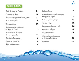 sumário

Ciclo da Água no Planeta 	          04   Banheiro Seco	                    19
Consumo de Água	                    06   Sistema Integrado de Tratamento
                                         Biológico do Esgoto	              21
Área de Proteção Ambiental (APA)	   07
                                         Bacia Evapotranspiração	          24
Bacia Hidrográfica	                 08
                                         Floresta e Água	                  25
Reuso da Água	                      09
                                         Sistema Agroflorestal – SAF	      26
Sistema de Aproveitamento
da Água da Chuva	                   12   Agricultura e Água	               28
Passo a Passo - Cisterna                 Irrigação Racional	               29
de Ferro Cimento	                   14
                                         Soluções Apropriadas para
Círculo de Bananeiras	              16   os Resíduos Orgânicos	            30
Canais de Infiltração	              17   Bibliografia	                     31
Água e Saúde Pública	               18
 
