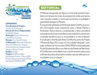 editorial
O Manejo Apropriado da Água é um tema de grande impor-
tância em tempos de crises de saneamento, onde precisamos
criar soluções simples e viáveis para promover a qualidade e
quantidade de água no Planeta.
É uma grande satisfação a distribuição desta Cartilha, que con-
tém informações muito importantes para a Saúde Pública e
Ambiental. Após a leitura e compreensão, o leitor perceberá
quepoderásolucionarosproblemasdemodofácil,viávelecom
resultados benéficos para a comunidade e o meio ambiente.
A produção e distribuição desta Cartilha faz parte do Projeto
“Manejo da Água: Rio Limpo e Comunidade Integrada”, reali-
zado no Bairro do Verava pela ONG IPESA e financiado pelo
FundoEstadualdosRecursosHídricosdoEstadodeSãoPaulo.
A Cartilha tem como objetivo ser uma ferramenta valiosa para
a difusão da prática de projetos simples e apropriados para co-
munidades rurais e urbanas.
Expediente
Coordenação do Projeto:
Luciana de Sá Nogueira
Direção de Arte e Diagramação:
Dupla Ideia Design
Ilustração: Patrícia Yamamoto e
Lúcia Martins Campos
Revisão: Ana Claudia Sniesko
Colaboração: Alexandre Rodrigues,
Alexandre Haberkorn, Augusto
Vieira, Guilherme Castagna, Paola
Samora e Silvana Cutolo.
Gráfica: Grafilar
Tiragem: 5.000 unidades
Distribuição Gratuita - Março 2012
Manejo Apropriado da Água. IPESA.
São Paulo: FEHIDRO, 2012.
 