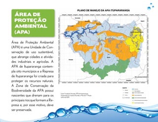 Área de
Proteção
Ambiental
(APA)
9
Área de Proteção Ambiental
(APA) é uma Unidade de Con-
servação de uso sustentável,
que abrange cidades e ativida-
des industriais e agrícolas. A
APA de Itupararanga contem-
pla oito municípios e a Represa
de Itupararanga foi criada para
proteger os recursos naturais.
A Zona de Conservação da
Biodiversidade da APA possui
nascentes que drenam para os
principais rios que formam a Re-
presa e, por esse motivo, deve
ser preservada.
Fonte: Fundação Florestal, APA de Itupararanga.
Organizado por Sandra Eliza Beu e Marcelo T. Misato
Junho de 2010.
 