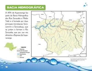 A APA de Itupararanga faz
parte da Bacia Hidrográfica
dos Rios Sorocaba e Médio
Tietê e é formada por duas
principais microbacias: Soro-
camirim e Sorocabuçu, que
se juntam e formam o Rio
Sorocaba, que por sua vez
alimenta a Represa de Itupa-
raranga.
Bacia Hidrográfica
10
Fonte: Fundação Florestal, APA de Itupararanga.
Elaborado por Jean Paulo Camargo Costa
22 de abril de 2009
 