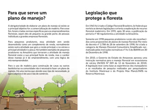 8 9Princípios de Manejo Florestal Instituto de Desenvolvimento Sustentável Mamirauá
Para que serve um
plano de manejo?
Legislação que
protege a floresta
A obrigatoriedade de elaborar um plano de manejo só existe se
o principal objetivo for a comercialização de madeira. Para esse
fim, foram criadas normas específicas para os empreendimentos
florestais, sejam eles de pequeno ou grande porte, de pessoas
individuais a grandes empresas florestais.
Para pequenos produtores, essa atividade vem sendo
desenvolvida como um complemento de renda, normalmente
existe outra atividade que gera a renda principal, e na várzea a
principal atividade é a pesca. Há também exemplos de pequenos
produtores na Amazônia que tornaram a atividade de manejo
florestal como a sua principal fonte de renda, mas o caráter
desse manejo já é de empreendimento, com uma lógica de
microempreendedor.
Para o uso de madeira para construção de casas ou outras
benfeitorias na comunidade não é necessário fazer um plano de
manejo. Há uma norma que atende esse tipo de necessidade, já
que o objetivo é de uso e não de comércio.
Em 1965 foi criado o Código Florestal Brasileiro, lei federal que
norteia as demais legislações e orienta a exploração do recurso
florestal madeireiro. Em 1995, após 30 anos, a publicação da
portaria nº 48 regulamentou a atividade na Amazônia.
Somente em 1998 pequenos produtores rurais são reconheci-
dos como proponentes de planos de manejo florestal. Por meio
do decreto nº 2.788 de 28 de setembro de 1998, foi criada a
categoria de Manejo Florestal Comunitário Simplificado nor-
matizado pelas instruções normativas nº 4 e 5 do IBAMA em 30
de Dezembro de 1998.
Em 2010, o Governo do Estado do Amazonas aprovou uma
instrução normativa para o manejo florestal em ecossistema
de várzea (IN/SDS Nº 009 de 12 de Novembro de 2010).
A legislação teve como base as experiências dos manejadores
e os resultados de pesquisa realizados por pesquisadores
do Instituto Mamirauá e do Projeto Max Planck/INPA na
Reserva Mamirauá.
 