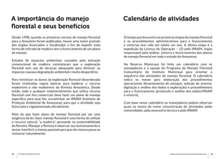14 15Princípios de Manejo Florestal Instituto de Desenvolvimento Sustentável Mamirauá
A importância do manejo
florestal e seus benefícios
Calendário de atividades
Desde 1998, quando as primeiras normas de manejo florestal
para a Amazônia foram publicadas, houve uma maior pressão
dos órgãos licenciador e fiscalizador a fim de impedir toda
forma de retirada de madeira sem o licenciamento de um plano
de manejo.
Estudos de impactos ambientais causados pela extração
convencional de madeira constataram que a exploração
florestal sem uso de técnicas adequadas para diminuir os
impactos causava degradação ambiental e muito desperdício.
Para minimizar os danos da exploração florestal desordenada
foram instituídas regras básicas para explorar o recurso
madeireiro e não madeireiro da floresta Amazônica. Desde
então, todo e qualquer empreendimento que utiliza recurso
florestal com fins comerciais deve fazer um plano de manejo
específico para esse fim, encaminhar ao IPAAM (Instituto de
Proteção Ambiental do Amazonas) para que a atividade seja
licenciada e regulamentada oficialmente.
Mais do que fazer plano de manejo florestal por ser uma
exigência da lei, fazer manejo florestal é uma forma de utilizar
o recurso natural, “a madeira”, pensando na sustentabilidade
da floresta. Manejar a floresta é observar seu funcionamento e
tentar interferir o menos possível para que ela mesma possa se
restaurar naturalmente.
O tempo que leva entre as primeiras etapas do manejo florestal
e os procedimentos administrativos para o licenciamento
e vistorias tem sido em média um ano. A última etapa é a
expedição da Licença de Operação – LO pelo IPAAM, órgão
responsável pela análise, vistoria e licenciamento dos planos
de manejo florestal em todo o estado do Amazonas.
Na Reserva Mamirauá foi feito um calendário com os
manejadores e a equipe do Programa de Manejo Florestal
Comunitário do Instituto Mamirauá para orientar a
sequência das atividades de manejo florestal. O calendário
indica os meses para elaboração dos procedimentos
operacionais (levantamento de estoque, seleção de árvores,
digitação e análise dos dados e exploração) e procedimentos
para o licenciamento (protocolo e análise dos dados/IPAAM
e vistoria).
Com base nesse calendário os manejadores podem observar
quais os meses de maior concentração de atividades pelas
comunidades, pela assessoria técnica e pelo IPAAM.
 