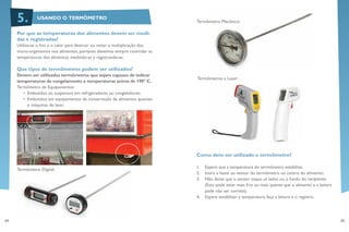 24 25
Termômetro Mecânico:
Termômetros a Laser:
Como deve ser utilizado o termômetro?
1.	 Espere que a temperatura do termômetro estabilize;
2.	 Insira a haste ou sensor do termômetro no centro do alimento;
3.	 Não deixe que o sensor toque os lados ou o fundo do recipiente
(Este pode estar mais frio ou mais quente que o alimento e a leitura
pode não ser correta);
4.	 Espere estabilizar a temperatura, faça a leitura e o registro.
Por que as temperaturas dos alimentos devem ser medi-
das e registradas?
Utiliza-se o frio e o calor para destruir ou evitar a multiplicação dos
micro-organismos nos alimentos, portanto devemos sempre controlar as
temperaturas dos alimentos medindo-as e registrando-as.
Que tipos de termômetros podem ser utilizados?
Devem ser utilizados termômetros que sejam capazes de indicar
temperaturas de congelamento e temperaturas acima de 190° C.
Termômetro de Equipamentos:
•	 Embutidos ou suspensos em refrigeradores ou congeladores;
•	 Embutidos em equipamentos de conservação de alimentos quentes
e máquinas de lavar.
Termômetro Digital:
USANDO O TERMÔMETRO5.
 
