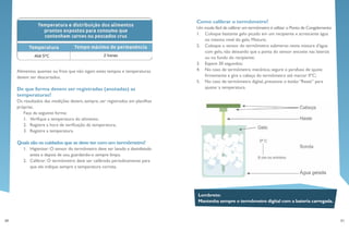 30 31
Lembrete:
Mantenha sempre o termômetro digital com a bateria carregada.
Como calibrar o termômetro?
Um modo fácil de calibrar um termômetro é utilizar o Ponto de Congelamento:
1.	 Coloque bastante gelo picado em um recipiente e acrescente água
no mesmo nível do gelo. Misture;
2.	 Coloque o sensor do termômetro submerso nesta mistura d’água
com gelo, não deixando que a ponta do sensor encoste nas laterais
ou no fundo do recipiente;
3.	 Espere 30 segundos;
4.	 No caso de termômetro mecânico, segure o parafuso de ajuste
firmemente e gire a cabeça do termômetro até marcar 0ºC;
5.	 No caso de termômetro digital, pressione o botão “Reset” para
ajustar a temperatura.
Alimentos quentes ou frios que não sigam estes tempos e temperaturas
devem ser descartados.
De que forma devem ser registradas (anotadas) as
temperaturas?
Os resultados das medições devem, sempre, ser registrados em planilhas
próprias.
Faça da seguinte forma:
1.	 Verifique a temperatura do alimento;
2.	 Registre a hora de verificação da temperatura;
3.	 Registre a temperatura.
Quais são os cuidados que se deve ter com um termômetro?
1.	 Higienizar: O sensor do termômetro deve ser lavado e desinfetado
antes e depois de uso, guardando-o sempre limpo.
2.	 Calibrar: O termômetro deve ser calibrado periodicamente para
que ele indique sempre a temperatura correta.
 