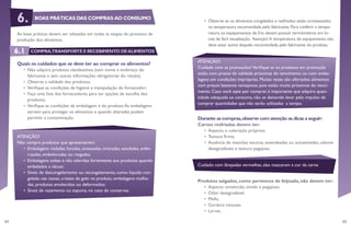 32 33
ATENÇÃO!
Cuidado com as promoções!Verifique se os produtos em promoção
estão com prazos de validade próximos do vencimento ou com emba-
lagens em condições impróprias. Muitas vezes são ofertados alimentos
com preços bastante vantajosos, pois estão muito próximos do venci-
mento. Caso você opte por comprar, é importante que adquira quan-
tidade adequada ao consumo, não se deixando levar pelo impulso de
comprar quantidades que não serão utilizadas a tempo.
Cuidado com lâmpadas vermelhas, elas mascaram a cor da carne
•	 	Observe se os alimentos congelados e resfriados estão armazenados
na temperatura recomendada pelo fabricante.Para conferir a tempe-
ratura,os equipamentos de frio devem possuir termômetros em lo-
cais de fácil visualização. Atenção!A temperatura do equipamento não
deve estar acima daquela recomendada pelo fabricante do produto.
Durante as compras,observe com atenção as dicas a seguir:
Carnes resfriadas devem ter:
•	 Aspecto e coloração próprios;
•	 Textura firme;
•	 Ausência de manchas escuras, esverdeadas ou acinzentadas, odores
desagradáveis e textura pegajosa.
Produtos salgados, como pertences de feijoada, não devem ter:
•	 Aspecto amolecido, úmido e pegajoso;
•	 Odor desagradável;
•	 Mofo;
•	 Gordura rançosa;
•	 Larvas.
As boas práticas devem ser adotadas em todas as etapas do processo de
produção dos alimentos.
Quais os cuidados que se deve ter ao comprar os alimentos?
•	 Não adquira produtos clandestinos (sem nome e endereço do
fabricante e sem outras informações obrigatórias do rótulo);
•	 Observe a validade dos produtos;
•	 Verifique as condições de higiene e manipulação do fornecedor;
•	 Faça uma lista dos fornecedores para ter opções de escolha dos
produtos;
•	 Verifique as condições da embalagem e do produto.As embalagens
servem para proteger os alimentos e quando alteradas podem
permitir a contaminação.
ATENÇÃO!
Não compre produtos que apresentarem:
•	 Embalagens violadas, furadas, amassadas, trincadas, estufadas, enfer-
rujadas, emboloradas ou rasgadas;
•	 Embalagens soltas e não aderidas fortemente aos produtos quando
embalados a vácuo;
•	 Sinais de descongelamento ou recongelamento, como: líquido con-
gelado nas caixas, cristais de gelo no produto, embalagens molha-
das, produtos amolecidos ou deformados;
•	 Sinais de vazamento ou espuma, no caso de conservas.
BOAS PRÁTICAS DAS COMPRAS AO CONSUMO6.
6.1 COMPRA,TRANSPORTE E RECEBIMENTO DEALIMENTOS
 