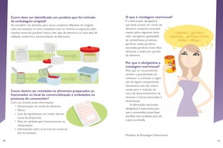 40 41
O que é rotulagem nutricional?
É a informação obrigatória
que deve constar no rótulo do
alimento, composta, principal-
mente, pelos seguintes itens:
valor energético, quantidade
de carboidratos, proteínas,
gorduras totais, gorduras
saturadas, gorduras trans, fibra
alimentar e sódio por porção
do alimento.
Por que é obrigatória a
rotulagem nutricional?
Para que os consumidores
tenham a possibilidade de
conhecer e controlar a inges-
tão de alguns componentes
alimentares que são impor-
tantes para a redução do
risco de desenvolvimento de
doenças crônicas associadas à
alimentação.
A informação nutricional
obrigatória é importante para
que o consumidor possa fazer
escolhas mais saudáveis para ele
e para sua família.
Modelos de Rotulagem Nutricional:
Como deve ser identificado um produto que foi retirado
da embalagem original?
Ao transferir um alimento para outro recipiente diferente do original,
cole uma etiqueta no novo recipiente com no mínimo as seguintes infor-
mações: nome do produto, marca, lote, data de abertura e a nova data de
validade, conforme a recomendação do fabricante.
Como devem ser rotulados os alimentos preparados ou
fracionados no local de comercialização e embalados na
presença do consumidor?
Com, no mínimo, estas informações:
•	 Denominação de venda do alimento;
•	 Marca;
•	 Lista de ingredientes em ordem decres-
cente de proporção;
•	 Data de validade após fracionamento ou
manipulação;
•	 Informações sobre as formas de conserva-
ção do produto.
 
