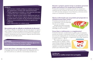 46 47
Durante o preparo, quanto tempo os produtos perecíveis
podem permanecer em temperatura ambiente?
O tempo de manipulação de produtos perecíveis em temperatura
ambiente não deve ultrapassar 30 minutos. Em área climatizada entre
12 e 18°C, não deve ultrapassar 2 horas. Portanto, os alimentos devem
sempre ser manipulados em pequenas porções.
Quais as informações que um produto pré-preparado no
estabelecimento deve conter?
O produto pré-preparado deve con-
ter identificação: nome da preparação,
data de uso ou validade.
Exemplos de produtos pré-prepa-
rados:peito de frango cru temperado;
almôndega crua de carne bovina.
Como fazer o resfriamento e o congelamento?
O alimento deve estar acondicionado em vasilhas rasas, em pequenas
porções para facilitar o resfriamento de 60°C a 10°C no prazo máximo
de 2 horas. Em seguida, deve ser encaminhado para refrigeração.A partir
da temperatura de refrigeração, o congelamento deve atingir temperatu-
ra igual ou inferior a – 18 °C.
Para resfriar mais rapidamente o
alimento,pode ser utilizado o resfria-
mento forçado,realizado das seguintes
formas:imersão em gelo antes de levar
à geladeira ou através de equipamentos
próprios para resfriamento rápido.
Lembre-se:
Mantenha as vasilhas sempre bem protegidas.
Que produto pode ser utilizado na desinfecção de alimentos?
Os produtos utilizados na desinfecção dos alimentos devem ser regulari-
zados na Agência Nacional deVigilância Sanitária (ANVISA) e apresentar
a indicação para este fim.A descrição do procedimento de higienização
(limpeza e desinfecção) das frutas, verduras e legumes, deve permanecer
à disposição da autoridade sanitária.
LEMBRE-SE:
•	 Antes de iniciar o trabalho, verifique se o ambiente, as mesas, as
pias, equipamentos e utensílios estão rigorosamente limpos;
•	 Trabalhe organizando as atividades e, a cada etapa, lave a pia, mesas
e utensílios para evitar a contaminação cruzada;
•	 Selecione e higienize as frutas, verduras e legumes que serão con-
sumidos crus. Frutas, verduras e legumes que serão cozidos, fritos
ou assados devem ser lavados, mas não necessitam de desinfecção;
•	 Prepare as carnes,acondicione-as,identifique-as e guarde-as sob
refrigeração;
•	 Nunca utilize produto com validade vencida.
ATENÇÃO!
Para a desinfecção de frutas, verduras e legumes, siga as reco-
mendações do fabricante do produto utilizado.
Como devo fazer o dessalgue dos produtos cárneos?
O dessalgue deve ser feito em água potável, sob refrigeração até 5°C,
por meio de fervura ou conforme a recomendação do fabricante.
 