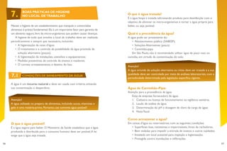 56 57
Atenção!
A água oriunda de solução alternativa ou mista deve ser tratada e a sua
qualidade deve ser controlada por meio de análises laboratoriais, com a
periodicidade determinada pela legislação específica vigente.
O que é água tratada?
É a água limpa e tratada adicionando produto para desinfecção com o
objetivo de eliminar os micro-organismos e tornar a água própria para
beber, ou seja, potável.
Qual é a procedência da água?
A água pode ser proveniente do:
•	 Abastecimento público (SABESP);
•	 Soluções Alternativas (poço);
•	 Caminhão-pipa.
Em São Paulo, não é recomendado utilizar água de poço raso ou
cacimba, em virtude da contaminação do solo.
Água de Caminhão-Pipa:
Atenção para a procedência da água.
Exija da empresa fornecedora da água:
1.	 Cadastro ou licença de funcionamento na vigilância sanitária;
2.	 Laudo de análise da água;
3.	 Determinação do pH e dosagem de cloro da carga de água;
4.	 Nota fiscal.
Como armazenar a água?
Em caixas d’água ou reservatórios, com as seguintes condições:
•	 Superfícies lisas, resistentes e impermeáveis, livres de rachaduras;
•	 Bem vedadas para impedir a entrada de insetos e outras sujidades;
•	 Instalado em local acessível para inspeção e higienização;
•	 	Protegida contra inundações e infiltrações.
Manter a higiene de um estabelecimento que manipula e comercializa
alimentos é prática fundamental.Ela é um importante fator para garantia de
um alimento seguro,livre de micro-organismos que podem causar doenças.
A higiene de tudo que envolve o local de trabalho deve ser realizada
periodicamente e sempre que necessário, incluindo:
•	 A higienização da caixa d’água;
•	 	O tratamento e o controle da potabilidade da água provinda de
solução alternativa (poços);
•	 	A higienização de instalações, utensílios e equipamentos;
•	 	Medidas preventivas de controle de insetos e roedores;
•	 	O correto armazenamento e destino do lixo.
A água é um recurso natural e deve ser usada com critério, evitando
sua contaminação e desperdício.
Atenção!
A água utilizada no preparo de alimentos, incluindo sucos, vitaminas e
gelo é uma matéria-prima. Portanto, use somente água potável!
O que é água potável?
É a água segura para beber. O Ministério da Saúde estabelece que a água
produzida e distribuída para o consumo humano deve ser potável.A lei
exige que a água seja tratada.
7. BOAS PRÁTICAS DE HIGIENE
NO LOCAL DETRABALHO
7.1 CONDIÇÕES DE SANEAMENTO DA ÁGUA
 