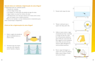 58 59
3.	 Esvazie toda a água da caixa;
4.	 Tampe a saída para que a
sujeira não desça pelo ralo;
5.	 Utilize um pano úmido e a água
armazenada para lavar as paredes
e o fundo da caixa.Se a caixa
for de fibrocimento,substitua o
pano úmido por uma escova de
fibra vegetal ou de fio de plástico
macio.Não use escova de aço,
vassoura,sabão,detergente ou
outros produtos químicos;
6.	 Retire a água da lavagem e a
sujeira com uma pá de plástico,
balde e panos. Seque o fundo
com panos limpos;
Quando deve ser realizada a higienização da caixa d’água?
A higienização deve ser realizada quando:
•	 Quando for instalada;
•	 A caixa d’água estiver suja;
•	 Há suspeita ou confirmação de poluição da água da caixa;
•	 Algum objeto ou animal cair dentro da caixa;
•	 Periodicamente, com intervalo máximo de 6 meses entre as lava-
gens de limpeza, como medida preventiva.
Observe com atenção e corrija imediatamente os vazamentos, para
evitar contaminação e desperdício.
Como se faz a higienização da caixa d’água?
1.	 Feche o registro de entrada de
água do estabelecimento ou
amarre a bóia;
2.	 Armazene água da própria
caixa para usar enquanto
estiver fazendo a limpeza;
 