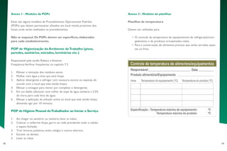 78 79
Anexo 2 - Modelos de planilhas
Planilhas de temperatura
Devem ser utilizadas para:
•	 O controle da temperatura de equipamentos de refrigeração/con-
gelamento e de produtos armazenados neles;
•	 Para a conservação de alimentos prontos que serão servidos quen-
tes ou frios.
Anexo 1 - Modelos de POPs
Estes são alguns modelos de Procedimentos Operacionais Padrões
(POPs) que devem permanecer afixados em local visível, próximos dos
locais onde serão realizados os procedimentos.
Não se esqueça! Os POPs devem ser específicos, elaborados
para cada estabelecimento.
POP de Higienização do Ambiente deTrabalho (pisos,
paredes, sanitários, estrados, luminárias etc.)
Responsável pela tarefa: Rebeca e Antenor
Frequência:Verificar frequências no capítulo 7.2
1.	 Efetuar a remoção dos resíduos secos;
2.	 Molhar com água a área que será limpa;
3.	 Aplicar detergente e esfregar com vassoura, escova ou esponja, de
acordo com o local que está sendo limpo;
4.	 Efetuar o enxague para retirar por completo o detergente;
5.	 Em um balde, adicionar uma colher de sopa de água sanitária a 2,5%
de cloro, para cada litro de água;
6.	 Efetuar a aplicação da solução acima no local que está sendo limpo,
deixando agir por 10 minutos.
POP de Higiene Pessoal doTrabalhador ao Iniciar o Serviço
1.	 Ao chegar no sanitário ou vestiário, lavar as mãos;
2.	 Colocar o uniforme limpo, gorro ou rede prendendo todo o cabelo
e sapato fechado;
3.	 Tirar brincos, pulseiras, anéis, relógio e outros adornos;
4.	 Escovar os dentes;
5.	 Lavar as mãos.
 