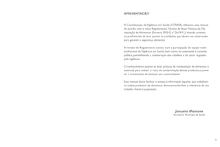 7
APRESENTAÇÃO
A Coordenação deVigilância em Saúde (COVISA) elaborou este manual
de acordo com o novo Regulamento Técnico de Boas Práticas de Ma-
nipulação de Alimentos (Portaria SMS-G nº 2619/11), visando orientar
os profissionais da área quanto às condições que devem ser observadas
para garantir a segurança alimentar.
A revisão do Regulamento contou com a participação de equipe multi-
profissional daVigilância em Saúde, bem como foi submetida à consulta
pública, possibilitando a colaboração dos cidadãos e do setor regulado
pela vigilância.
O conhecimento quanto às boas práticas de manipulação de alimentos é
essencial para reduzir o risco de contaminação destes produtos e preve-
nir a transmissão de doenças aos consumidores.
Este manual busca facilitar o acesso à informação àqueles que trabalham
na cadeia produtiva de alimentos, demonstrando-lhes a relevância de seu
trabalho frente à população.
Januario Montone
Secretário Municipal da Saúde
 
