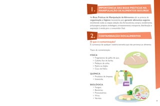 9
As Boas Práticas de Manipulação deAlimentos são as práticas de
organização e higiene necessárias para garantir alimentos seguros
envolvendo todas as etapas:seleção dos fornecedores,compra,recebimento,
pré-preparo,preparo,embalagem,armazenamento,transporte,distribuição e
exposição à venda para o consumidor final.
O que é contaminação?
É a presença de qualquer matéria estranha que não pertença ao alimento.
Tipos de contaminação:
FÍSICA
•	 Fragmentos de palha de aço;
•	 Cabelo, fios de barba;
•	 Pedaços de unha;
•	 Pedra no feijão;
•	 Caco deVidro.
QUÍMICA
•	 Produtos de limpeza;
•	 Inseticida.
BIOLÓGICA
•	 Fungos;
•	 Bactérias;
•	 Protozoários;
•	 Vírus;
•	 Vermes.
IMPORTÂNCIA DAS BOAS PRÁTICAS NA
MANIPULAÇÃO DE ALIMENTOS SEGUROS1.
CONTAMINAÇÃO DOS ALIMENTOS2.
 