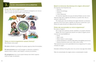 10 11
Quais os sintomas das doenças de origem alimentar?
Os sintomas mais frequentes são:
•	 Diarreia;
•	 Dores de estômago;
•	 Vômitos;
•	 Cólica abdominal.
Os sintomas dependem da causa da doença. Podem ocorrer muito
depressa, logo após a ingestão do alimento, ou podem levar dias ou
semanas a aparecerem.
Na maioria dos casos de doenças de origem alimentar os sintomas
aparecem 24-72 horas após a ingestão do alimento e pode levar a pro-
blemas de saúde durante um longo período de tempo.
Onde são encontrados os micro-organismos?
Em todos os lugares!
No ar, água, terra, pessoas, animais, utensílios e no próprio alimento.
Apesar dos micro-organismos estarem em todos os lugares, encon-
tram-se com mais facilidade em:
•	 Fezes;
•	 Água e solo;
•	 Ratos, insetos e outras pragas;
•	 Animais domésticos e marinhos (cães,peixes,vacas,galinhas,porcos etc.);
•	 Pessoas (intestinos, boca, nariz, mãos, unhas e pele).
Todo alimento possui certa quantidade de micro-organismos. É a conta-
minação de origem.
Exemplos: verduras, frutas, grãos, ovos crus, carnes cruas, água não tratada.
Além da contaminação de origem, existe a contaminação cruzada.
O que são micro-organismos?
São seres vivos tão pequenos que só podemos enxergá-los com micros-
cópio e, muitos dos quais, podem causar doenças.
Todos os micro-organismos causam doença?
Não. Existem vários tipos:
Os úteis: utilizados na produção de queijos, iogurtes, leites fermentados;
Os deteriorantes: são os que estragam os alimentos, mudando o
aspecto, cheiro e sabor, o que impede o consumo do produto;
Os patogênicos: são os que causam doenças sem alterar aspecto,
cheiro ou sabor do alimento.
MICRO-ORGANISMOS EM ALIMENTOS3.
 