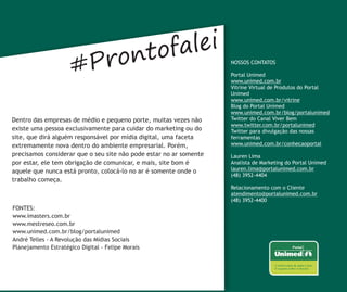 ntofalei
                      #Pro                                          NOSSOS CONTATOS

                                                                    Portal Unimed
                                                                    www.unimed.com.br
                                                                    Vitrine Virtual de Produtos do Portal
                                                                    Unimed
                                                                    www.unimed.com.br/vitrine
                                                                    Blog do Portal Unimed
                                                                    www.unimed.com.br/blog/portalunimed
Dentro das empresas de médio e pequeno porte, muitas vezes não      Twitter do Canal Viver Bem
                                                                    www.twitter.com.br/portalunimed
existe uma pessoa exclusivamente para cuidar do marketing ou do     Twitter para divulgação das nossas
site, que dirá alguém responsável por mídia digital, uma faceta     ferramentas
extremamente nova dentro do ambiente empresarial. Porém,            www.unimed.com.br/conhecaoportal
precisamos considerar que o seu site não pode estar no ar somente   Lauren Lima
por estar, ele tem obrigação de comunicar, e mais, site bom é       Analista de Marketing do Portal Unimed
aquele que nunca está pronto, colocá-lo no ar é somente onde o      lauren.lima@portalunimed.com.br
                                                                    (48) 3952-4404
trabalho começa.
                                                                    Relacionamento com o Cliente
                                                                    atendimento@portalunimed.com.br
                                                                    (48) 3952-4400
FONTES:
www.imasters.com.br
www.mestreseo.com.br
www.unimed.com.br/blog/portalunimed
André Telles - A Revolução das Mídias Sociais
Planejamento Estratégico Digital - Felipe Morais
 