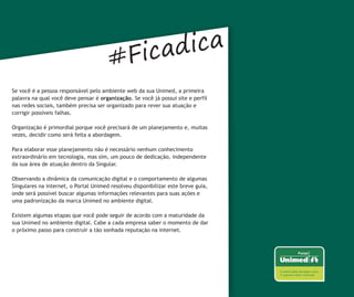 #Ficadica
Se você é a pessoa responsável pelo ambiente web da sua Unimed, a primeira
palavra na qual você deve pensar é organização. Se você já possui site e perfil
nas redes sociais, também precisa ser organizado para rever sua atuação e
corrigir possíveis falhas.

Organização é primordial porque você precisará de um planejamento e, muitas
vezes, decidir como será feita a abordagem.

Para elaborar esse planejamento não é necessário nenhum conhecimento
extraordinário em tecnologia, mas sim, um pouco de dedicação, independente
da sua área de atuação dentro da Singular.

Observando a dinâmica da comunicação digital e o comportamento de algumas
Singulares na internet, o Portal Unimed resolveu disponibilizar este breve guia,
onde será possível buscar algumas informações relevantes para suas ações e
uma padronização da marca Unimed no ambiente digital.

Existem algumas etapas que você pode seguir de acordo com a maturidade da
sua Unimed no ambiente digital. Cabe a cada empresa saber o momento de dar
o próximo passo para construir a tão sonhada reputação na internet.
 