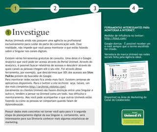 1                                2                                   3                          4



     Investigue
                                                                                FERRAMENTAS INTERESSANTES PARA
                                                                                MONITORAR A INTERNET:
 1                                                                              Medidor de influência no twitter:
                                                                                http://klout.com/
Muitas Unimeds ainda não possuem uma agência ou profissional
exclusivamente para cuidar da parte de comunicação web. Essa                    Google Alertas - É possível receber um
realidade, não impede que você possa monitorar o que estão falando              e-mail sempre que o termo escolhido
                                                                                for citado.
sobre a Singular nos canais digitais.
                                                                                Varredura da marca Unimed nas redes
Existem várias ferramentas gratuitas de consulta. Uma delas é o Google          sociais feita pela Agência Ideal.
Analytics que você pode ter acesso através do Portal Unimed. Através do
Analytics, é possível buscar relatórios de acessos e descobrir através de
quais canais as pessoas chegam até o seu site. Foi através dessa
ferramenta, por exemplo, que descobrimos que 30% dos acessos aos Sites
Padrão próvem do buscador do Google.
Para monitorar redes sociais fica ainda mais fácil. Existem centenas de
aplicativos disponíveis. Para o twitter o site Archivist seja, talvez, um
dos mais completos.http://archivist.visitmix.com/
Geralmente os clientes Unimed não fazem distinção entre uma Singular e
outra e, tendem a pensar na Unimed como um todo. Isso dificulta o
monitoramento. Mas você pode acompanhar o que outras Unimeds estão              Disponível na Área de Marketing do
fazendo ou como as pessoas se comportam quando falam de                         Canal do Colaborador.
#planodesaúde.

Possuir dados mais concretos vai tornar você apto para ir à segunda
etapa do planejamento digital da sua Singular e, certamente, será
interessante para sua Diretoria conhecer mais algumas estatísticas de
marketing.
 