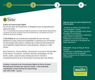 1                                       2                                         3                          4



 1    Site                                                                                    Algumas dicas da nossa Assessoria de
A Base da Comunicação Digital                                                                 Comunicação:
Ter um site além de fundamental, é obrigatório para as operadoras de
                                                                                              - Produza um banner atualizado com
planos de saúde.                                                                              uma mensagem criativa;
“Art. 2º As operadoras de planos privados de assistência à saúde deverão disponibilizar       - Mostre alguma novidade sobre planos
na Internet um portal corporativo para seus beneficiários e prestadores de serviço...”        de saúde da sua Unimed;
(RN190 de 30 de abril de 2009)
                                                                                              - Verifique se os telefones e endereços
                                                                                              estão visíveis e acessíveis;
O Site Padrão da sua Unimed está atualizado? Os itens de menu                                 Transforme o seu site em fonte de
obedecem as boas práticas de usabilidade e arquitetura da informação?                         conteúdo relevante e não apenas um
As informações sobre planos, contatos são revistas periodicamente? Se                         folder eletrônico.
você respondeu negativamente a essas perguntas, esqueça as redes
sociais.                                                                                      INDICAMOS: Artigo do Blog do Portal
                                                                                              Unimed:
Seus clientes ou, futuros clientes, vão procurar o seu site e irão perceber                   “Arquitetura e Usabilidade: Descubra
se ele estiver “às moscas”, portanto, priorize a atualização, um site                         se o seu site é fácil de navegar”
bonito, porém, vazio em pouco tempo para de ser visitado e                                    http://unimed.com.br/blog/vitrine/da
                                                                                              te/20110127
consequentemente de ser a vitrine para os serviços que você oferece.



Conheça a Assessoria de Comunicação Digital do Portal Unimed.
Pensada para Unimeds que querem manter o site atualizado
respeitando as boas práticas de webwritting.
(48) 3952-4404 - Lauren
 