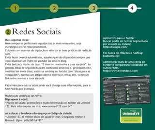 1                                2                                  3                        4



 2   Redes Sociais                                                             Aplicativos para o Twitter:
Mais algumas dicas:                                                            Buscar perfis de twitter segmentado
Nem sempre os perfis mais seguidos são os mais relevantes, seja                por assunto ou cidade:
estratégico e crie relacionamentos.                                            http://tweepz.com/
Cuidado com os erros de digitação e valorize as boas práticas de redação
web.                                                                           Faz busca de citações e hashtag:
                                                                               blablabra.net
Evite fazer tweets automáticos, aqueles que são disparados sempre que
você atualizar um vídeo no youtube ou post no blog.                            Administrar mais de uma conta de
Evite twittar o óbvio, do tipo: “É inverno, mantenha a casa arejada”. As       twitter e compartilhar conteúdo em
pessoas estão te seguindo buscam conteúdos atrativos e, principalmente,        outras redes:
inéditos! Ao invés disso, construa um blog ou hotsite com “dicas para as       http://www.tweetdeck.com/
4 estações”, escreva um artigo sobre o inverno e, então sim, tweet um
link sobre manter a casa arejada.

Faça links para outros locais onde você divulga suas informações, para o
Site Padrão por exemplo.

Modelos de descrição de Perfil:
Diga quem é você:
“Planos de saúde, promoções e muita informação no twitter da Unimed
123. Mais informações no site: www.unimed123.com.br”

Ao colocar o telefone não esqueça o código da cidade:
“Unimed 123. O melhor plano de saúde é viver. O segundo melhor é
Unimed. Ligue: (48) 2451-4333”
 