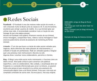 1                                2                                  3                        4



 1   Redes Sociais                                                             INDICAMOS: Artigo do Blog do Portal
Facebook - O Facebook é uma das maiores redes sociais do mundo, e              Unimed:
                                                                               “10 coisas que você não deve fazer no
vem crescendo muito no Brasil junto às classes A e B. É uma ferramenta
                                                                               facebook”
excelente para atingir usuários de mobile. Se a sua Unimed optar por           http://unimed.com.br/blog/vitrine/da
utilizar essa rede, é recomendado considerar mais a criação de uma             te/20110127
fanpage do que uma página pessoal.
Através do Facebook você poderá: Promover eventos da sua Unimed,
enviar mensagens, compartilhar fotos, vídeos e outras mensagens e fazer        Exemplo de blogs do Sistema Unimed
anúncios publicitários através da assessoria de marketing do Portal
Unimed.

Linkedin – É um site que busca a criação de redes sociais voltadas para
negócios. Muito diferente das redes pessoais de relacionamento, o
Linkedin é focado em profissionais. Pode ser utilizado quando a Singular
quer uma presença mais institucional e discreta na web.
Algumas dicas: Localizar novos colaboradores, parceiros e clientes.

Blog - O Blog é uma mídia social muito interessante, e funciona como um
diário virtual. Você pode utilizá-la para conversar com públicos
específicos, como os colaboradores. Mas cuidado, a atualização deve ser
freqüente e o conteúdo diferenciado para atrair os leitores, se possível
tenha uma pessoa só para atualizá-lo ou utilize uma assessoria de
comunicação digital como a do Portal Unimed. Evite que o site seja um
compilado conteúdos de outros sites. Escreva pouco, mas seja original.
 