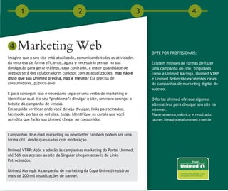 1                                2                                  3                          4



 4   Marketing Web                                                             OPTE POR PROFISSIONAIS:
Imagine que o seu site está atualizado, comunicando todas as atividades
da empresa de forma eficiente, agora é necessário pensar na sua                Existem milhões de formas de fazer
divulgação para gerar tráfego, caso contrário, a maior quantidade de           uma campanha on-line, Singulares
acessos será dos colaboradores curiosos com as atualizações, mas não é         como a Unimed Maringá, Unimed VTRP
disso que sua Unimed precisa, não é mesmo? Ela precisa de                      e Unimed Betim são excelentes cases
consumidores, público-alvo.                                                    de campanhas de marketing digital de
                                                                               sucesso.
E para conseguir isso é necessário separar uma verba de marketing e
identificar qual é o seu “problema”: divulgar o site, um novo serviço, o       O Portal Unimed oferece algumas
hotsite da campanha de vendas.                                                 alternativas para divulgar seu site na
Em seguida verificar onde você deseja divulgar, links patrocinados,            internet.
facebook, portais de noticias, blogs. Identifique os canais que você           Planejamento,métrica e resultado.
acredita que farão sua Unimed chegar ao consumidor.                            lauren.lima@portalunimed.com.br


Campanhas de e-mail marketing ou newsletter também podem ser uma
forma útil, desde que usadas com moderação.

Unimed VTRP: Após a adesão às campanhas marketing do Portal Unimed,
até 56% dos acessos ao site da Singular chegam através de Links
Patrocinados.

Unimed Maringá: A campanha de marketing da Copa Unimed registrou
mais de 200 mil visualizações de banner.
 