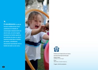 O atendimento na sala de
recursos multifuncionais não é
substitutivo do trabalho de
escolarização realizado dentro de
sala de aula, na turma regular.
Acontecerá no horário oposto ao
da matrícula do aluno, ou seja: a
matrícula sendo feita no horário
da manhã, o atendimento
educacional especializado será no
horário da tarde ou vice-versa.




                                    Prefeitura da Cidade do Rio de Janeiro
                                    Secretaria Municipal de Educação
                                    Design Gráﬁco
                                    Quemais Comunicação
                                    Fotos
                                    Hélio Melo e Estefan Radovicz

                                    Tiragem: 18.050 exemplares

6
 