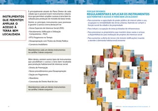 18 CARTILHA 1 • Moradia adequada deve ser bem localizada • 19
É principalmente através do Plano Diretor de cada
cidade que é possível inserir instrumentos urbanís-
ticos que permitem ampliar o acesso à terra bem lo-
calizada para produção de moradia de baixa renda.
Dentre os principais instrumentos para promover
e garantir o acesso à terra destacam-se:
•	Zonas Especiais de Interesse Social (ZEIS)
•	Parcelamento, Edificação e Utilização
Compulsórios – PEUC
•	IPTU Progressivo no Tempo
•	Desapropriação com Títulos da Dívida Pública
•	Consórcio Imobiliário
Abordaremos cada um destes instrumentos
na cartilha 2 deste conjunto!
Além destes, existem outros tipos de instrumentos
que possibilitam o acesso à terra bem localizada
para produção habitacional de interesse social:
•	Direito de Preempção
•	Novos procedimentos para Desapropriação
•	Dação em Pagamento
•	Abandono
•	Concessão de Direito Real de Uso
Abordaremos cada um destes instrumentos
na cartilha 3 deste conjunto!
INSTRUMENTOS
QUE PERMITEM
AMPLIAR O
ACESSO À
TERRA BEM
LOCALIZADA
Por que devemos
regulamentar e aplicar os instrumentos
que permitem o acesso à terra bem localizada?
•	Para aumentar a capacidade do poder público de intervir sobre o uso,
ocupação e a rentabilidade das terras urbanas, fazendo-se cumprir a
função social da cidade e da propriedade
•	Para induzir a ocupação de áreas já dotadas de infraestrutura
•	Para pressionar os proprietários que mantém áreas vazias e ociosas
a disponibilizá-las para realização de projetos de interesse social
•	Para aumentar a oferta de terras e de imóveis (edificações) visando
a atender à demanda habitacional existente
 