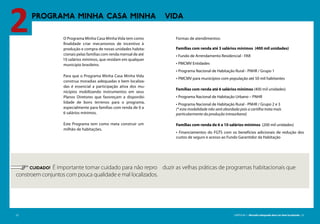 22 CARTILHA 1 • Moradia adequada deve ser bem localizada • 23
PROGRAMA MINHA CASA MINHA VIDA
2
	 CUIDADO! É importante tomar cuidado para não repro duzir as velhas práticas de programas habitacionais que
constroem conjuntos com pouca qualidade e mal localizados.
22 CARTILHA 1 • Moradia adequada deve ser bem localizada • 23
O Programa Minha Casa Minha Vida tem como
finalidade criar mecanismos de incentivo à
produção e compra de novas unidades habita-
cionais pelas famílias com renda mensal de até
10 salários mínimos, que residam em qualquer
município brasileiro.
Para que o Programa Minha Casa Minha Vida
construa moradias adequadas e bem localiza-
das é essencial a participação ativa dos mu-
nicípios mobilizando instrumentos em seus
Planos Diretores que favoreçam a disponibi-
lidade de bons terrenos para o programa,
especialmente para famílias com renda de 0 a
6 salários mínimos.
Este Programa tem como meta construir um
milhão de habitações.
Formas de atendimentos:
Famílias com renda até 3 salários mínimos (400 mil unidades)
• Fundo de Arrendamento Residencial - FAR
• PMCMV Entidades
• Programa Nacional de Habitação Rural - PNHR / Grupo 1
• PMCMV para municípios com população até 50 mil habitantes
Famílias com renda até 6 salários mínimos (400 mil unidades)
• Programa Nacional de Habitação Urbano – PNHR
• Programa Nacional de Habitação Rural - PNHR / Grupo 2 e 3
(* esta modalidade não será abordada pois a cartilha trata mais
particularmente da produção intraurbana)
Famílias com renda de 6 a 10 salários mínimos (200 mil unidades)
• Financiamentos do FGTS com os benefícios adicionais de redução dos
custos de seguro e acesso ao Fundo Garantidor da Habitação
 